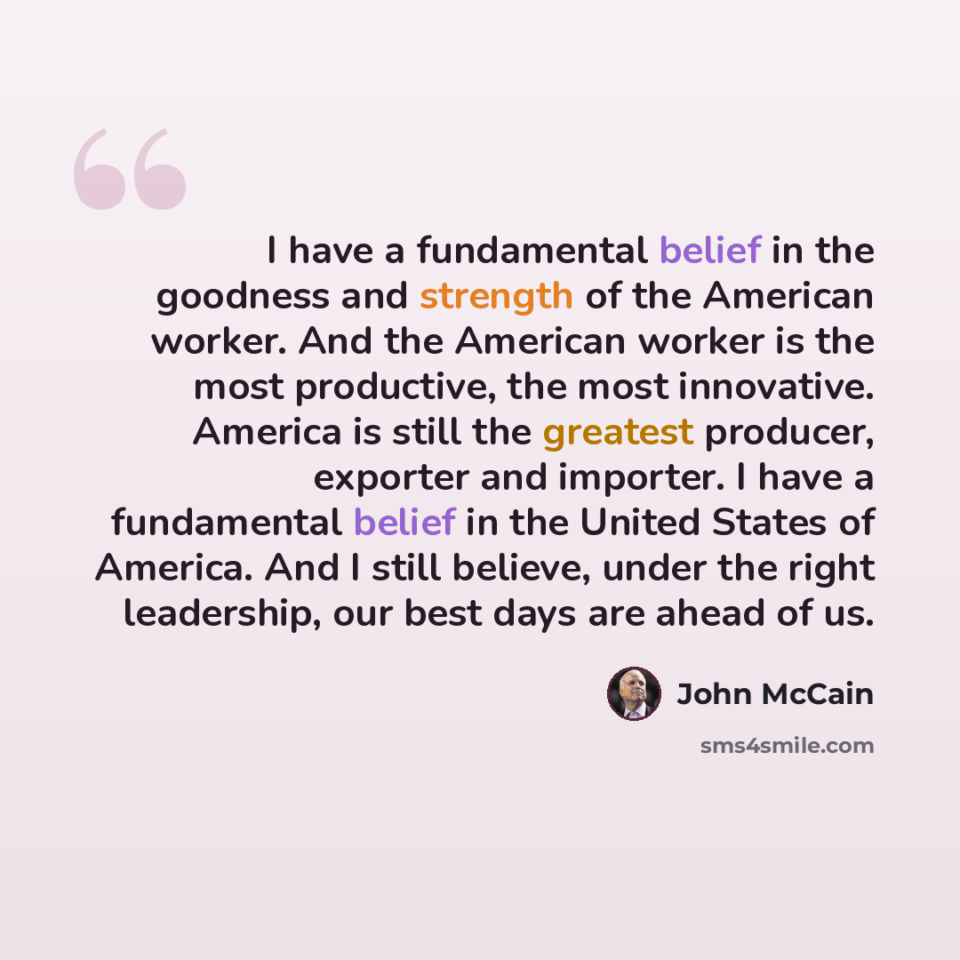 “I have a fundamental belief in the goodness and strength of the American worker. And the American worker is the most productive, the most innovative. America is still the greatest producer, exporter and importer. I have a fundamental belief in the United States of America. And I still believe…” quote by John McCain