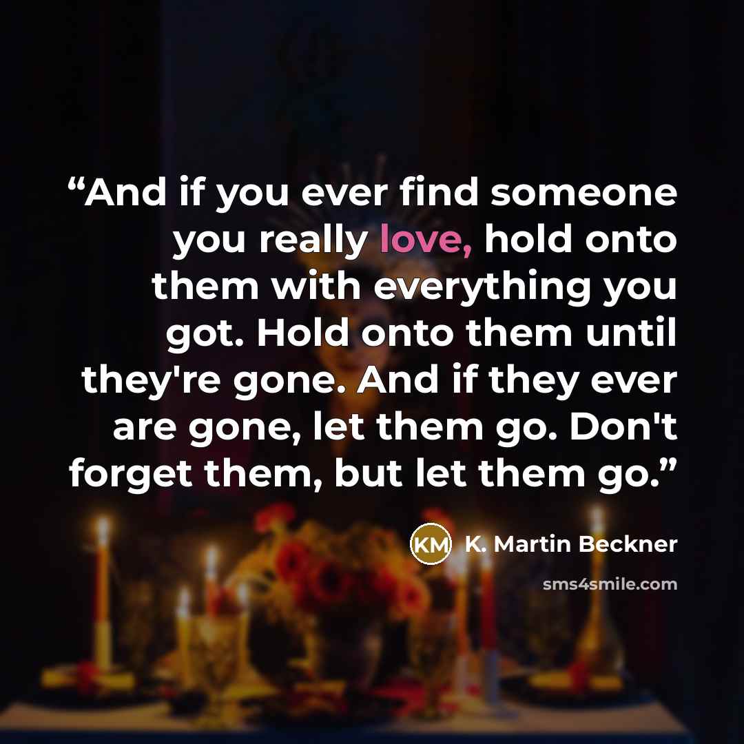 “And if you ever find someone you really love, hold onto them with everything you got. Hold onto them until they're gone. And if they ever are gone, let them go. Don't forget them, but let them go.” quote by K. Martin Beckner