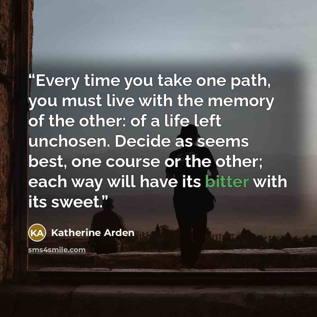 “Every time you take one path, you must live with the memory of the other: of a life left unchosen. Decide as seems best, one course or the other; each way will have its bitter with its sweet.” quote by Katherine Arden