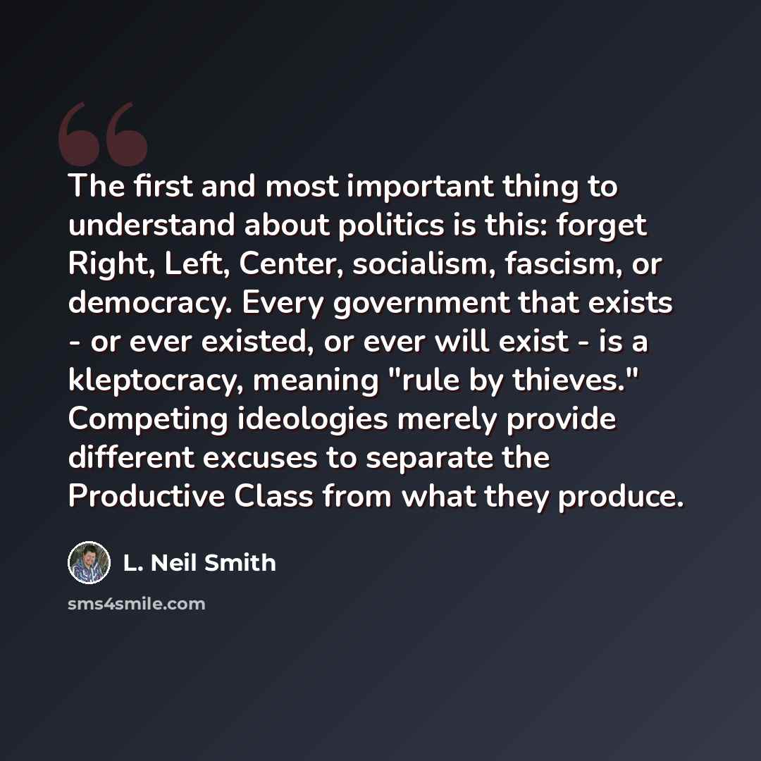 “The first and most important thing to understand about politics is this: forget Right, Left, Center, socialism, fascism, or democracy. Every government that exists - or ever existed, or ever will exist - is a kleptocracy, meaning "rule by thieves." Competing ideologies merely provide different…” quote by L. Neil Smith