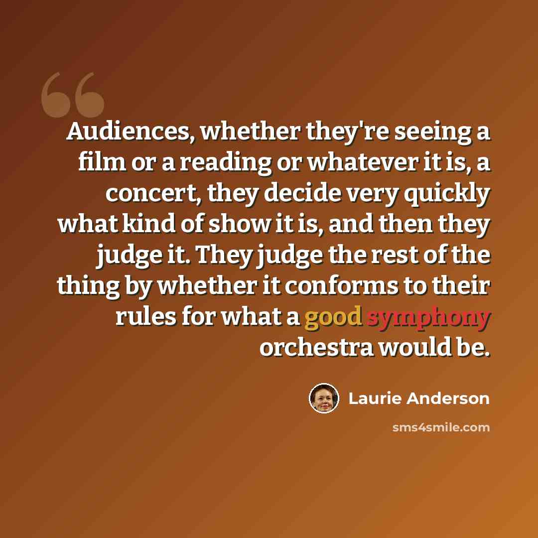 “Audiences, whether they're seeing a film or a reading or whatever it is, a concert, they decide very quickly what kind of show it is, and then they judge it. They judge the rest of the thing by whether it conforms to their rules for what a good symphony orchestra would be.” quote by Laurie Anderson