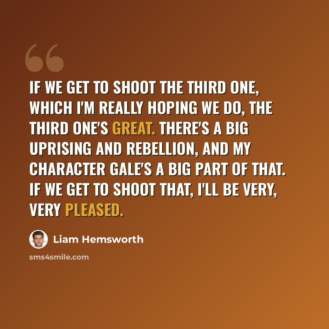“If we get to shoot the third one, which I'm really hoping we do, the third one's great. There's a big uprising and rebellion, and my character Gale's a big part of that. If we get to shoot that, I'll be very, very pleased.” quote by Liam Hemsworth