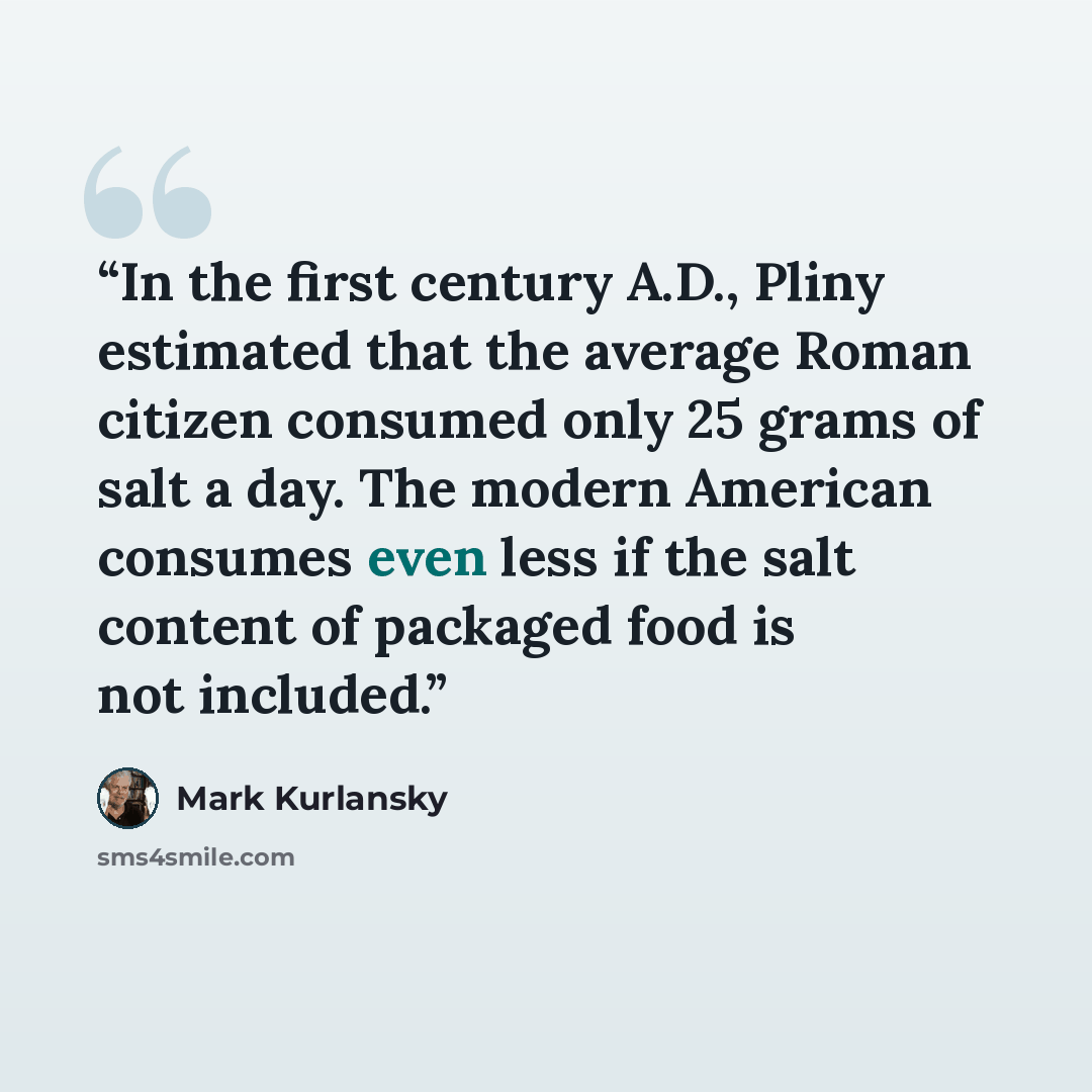 “In the first century A.D., Pliny estimated that the average Roman citizen consumed only 25 grams of salt a day. The modern American consumes even less if the salt content of packaged food is not included.” quote by Mark Kurlansky