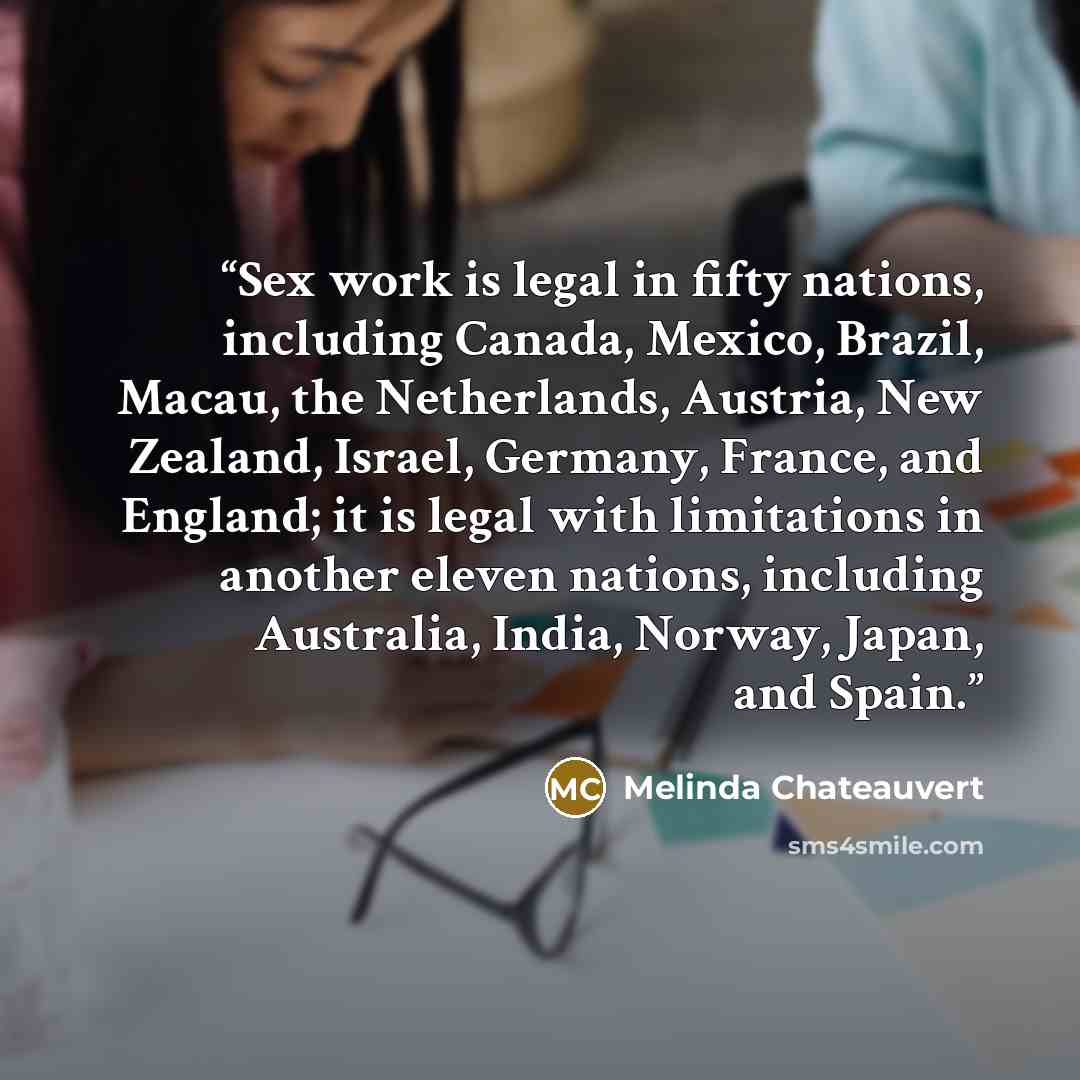 “Sex work is legal in fifty nations, including Canada, Mexico, Brazil, Macau, the Netherlands, Austria, New Zealand, Israel, Germany, France, and England; it is legal with limitations in another eleven nations, including Australia, India, Norway, Japan, and Spain.” quote by Melinda Chateauvert