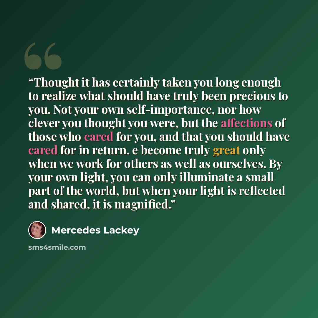 “Thought it has certainly taken you long enough to realize what should have truly been precious to you. Not your own self-importance, nor how clever you thought you were, but the affections of those who cared for you, and that you should have cared for in return. e become truly great only when we…” quote by Mercedes Lackey