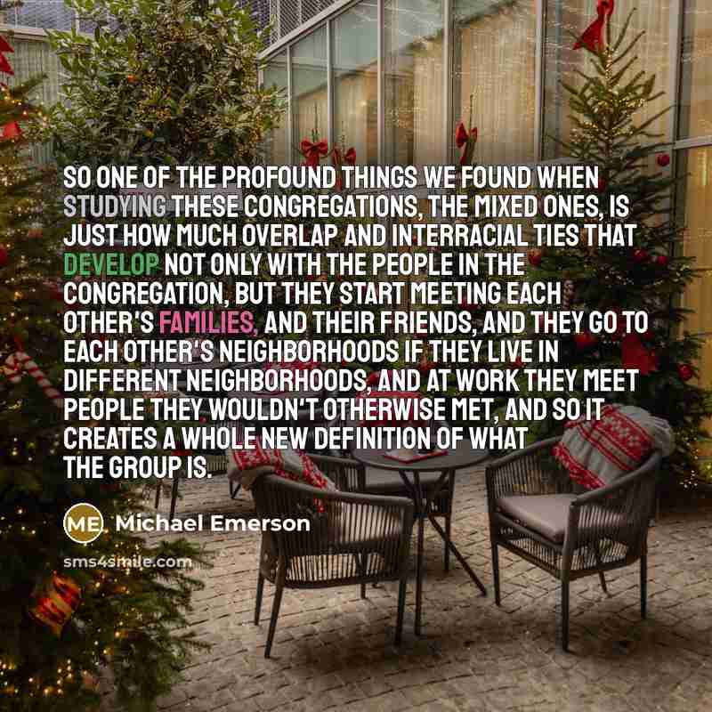 “So one of the profound things we found when studying these congregations, the mixed ones, is just how much overlap and interracial ties that develop not only with the people in the congregation, but they start meeting each other's families, and their friends, and they go to each other's…” quote by Michael Emerson