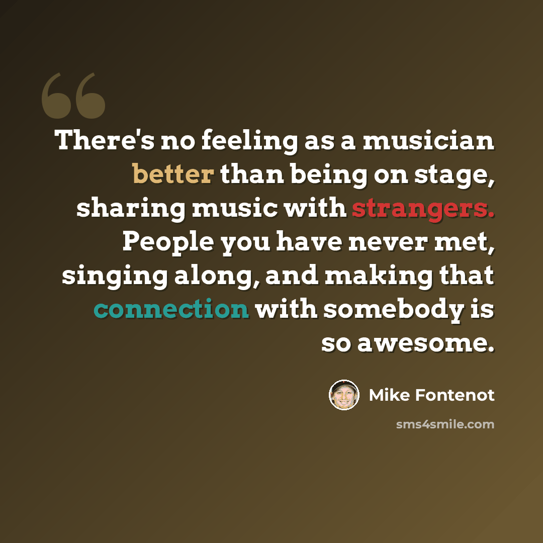“There's no feeling as a musician better than being on stage, sharing music with strangers. People you have never met, singing along, and making that connection with somebody is so awesome.” quote by Mike Fontenot