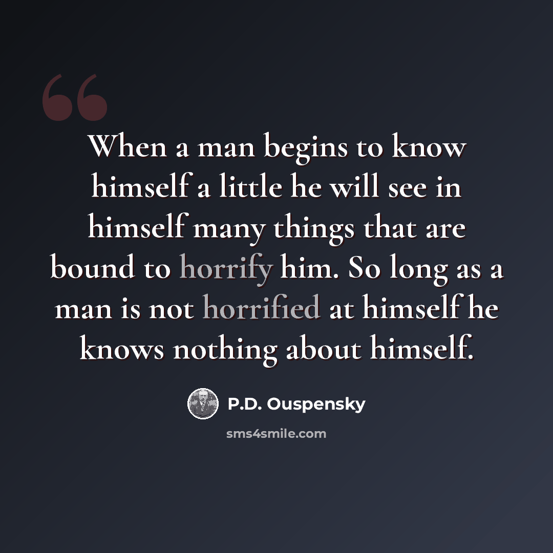 “When a man begins to know himself a little he will see in himself many things that are bound to horrify him. So long as a man is not horrified at himself he knows nothing about himself.” quote by P.D. Ouspensky