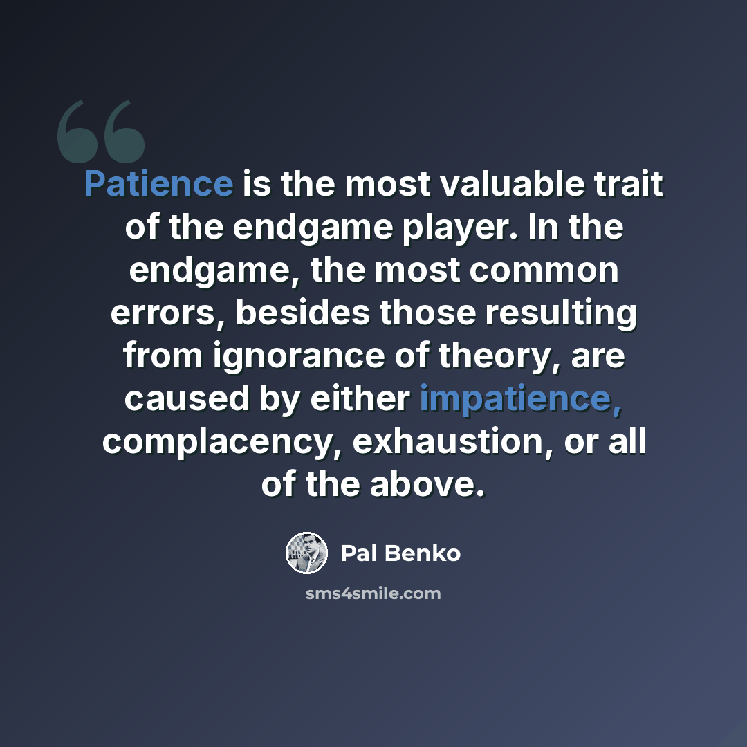 “Patience is the most valuable trait of the endgame player. In the endgame, the most common errors, besides those resulting from ignorance of theory, are caused by either impatience, complacency, exhaustion, or all of the above.” quote by Pal Benko