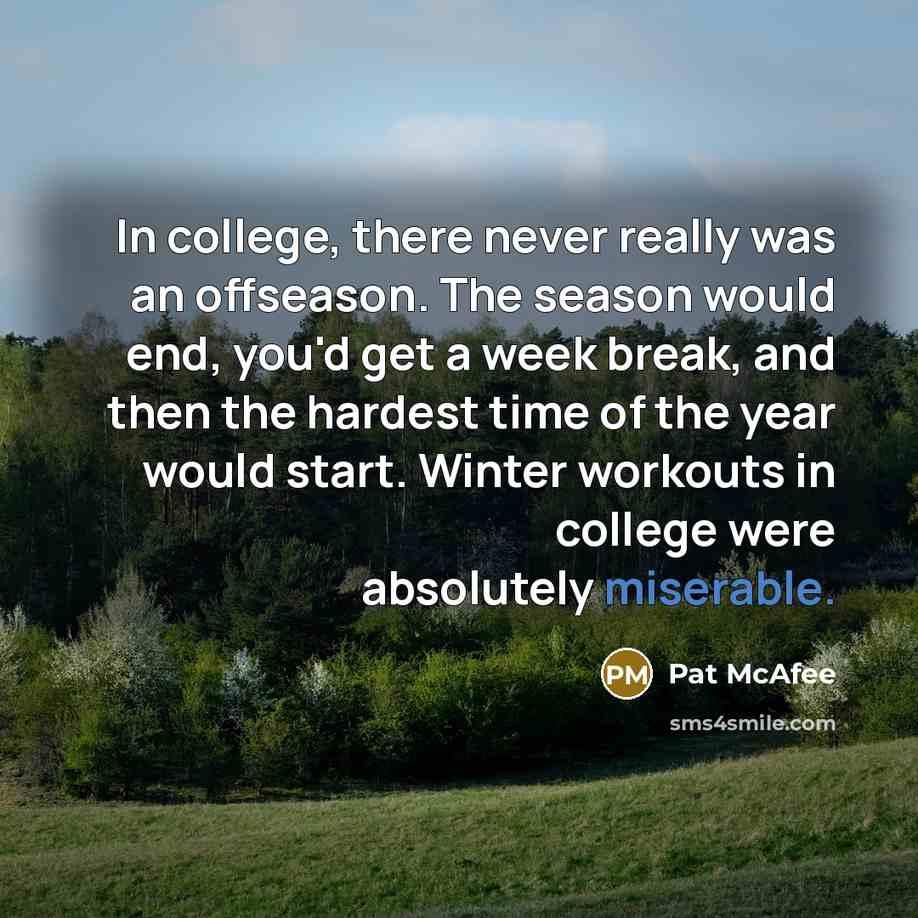 “In college, there never really was an offseason. The season would end, you'd get a week break, and then the hardest time of the year would start. Winter workouts in college were absolutely miserable.” quote by Pat McAfee