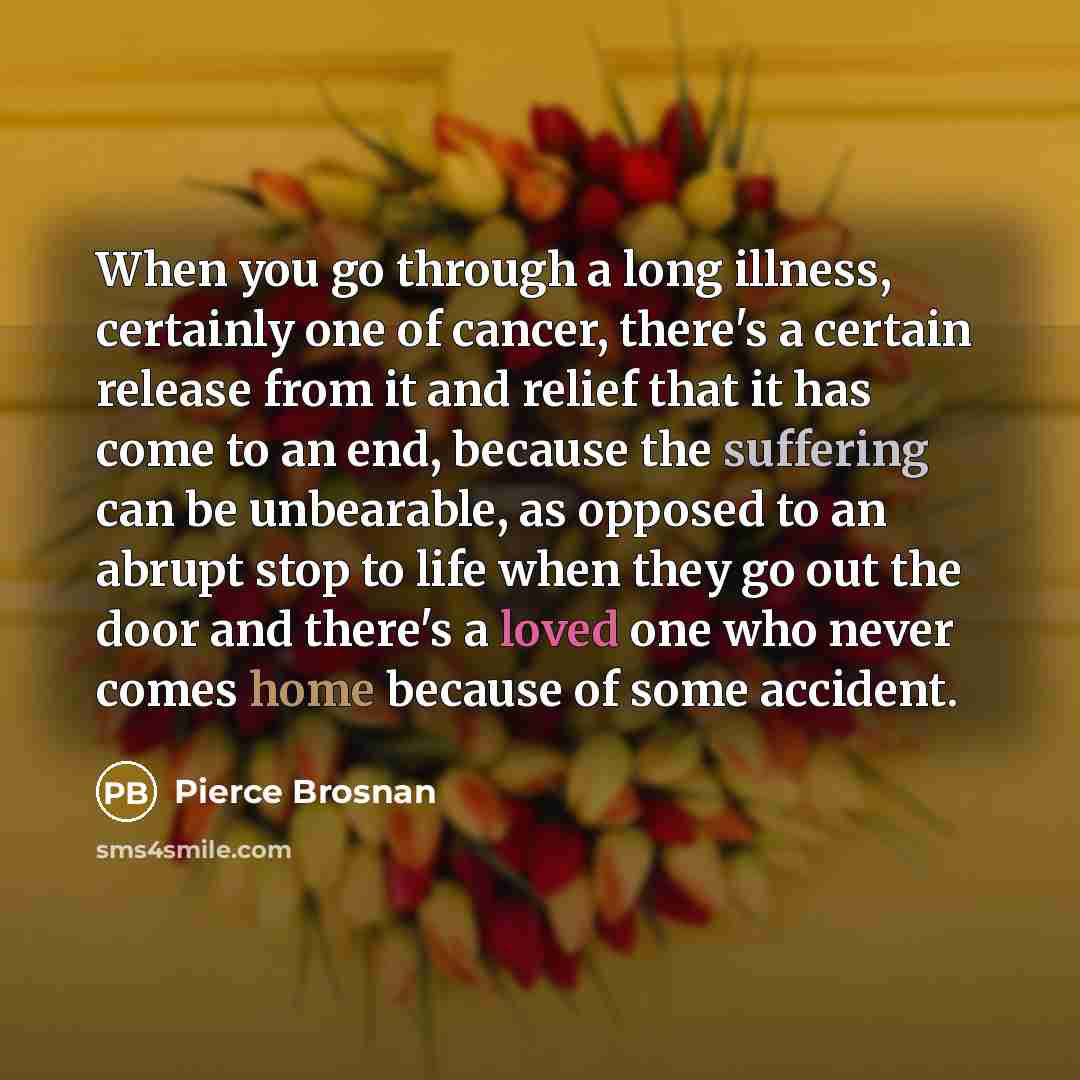 “When you go through a long illness, certainly one of cancer, there's a certain release from it and relief that it has come to an end, because the suffering can be unbearable, as opposed to an abrupt stop to life when they go out the door and there's a loved one who never comes home because of some…” quote by Pierce Brosnan