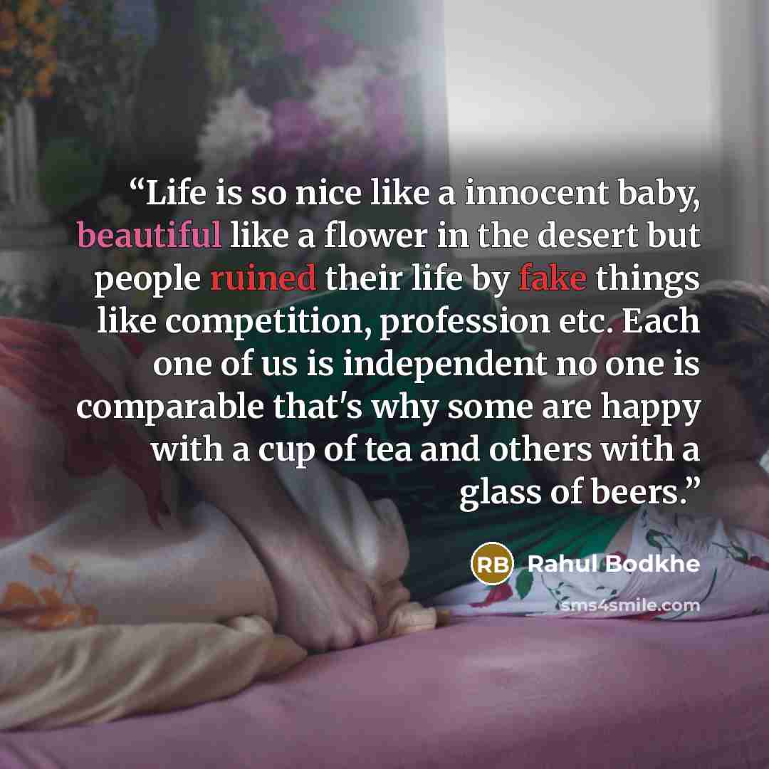 “Life is so nice like a innocent baby, beautiful like a flower in the desert but people ruined their life by fake things like competition, profession etc. Each one of us is independent no one is comparable that's why some are happy with a cup of tea and others with a glass of beers.” quote by Rahul Bodkhe