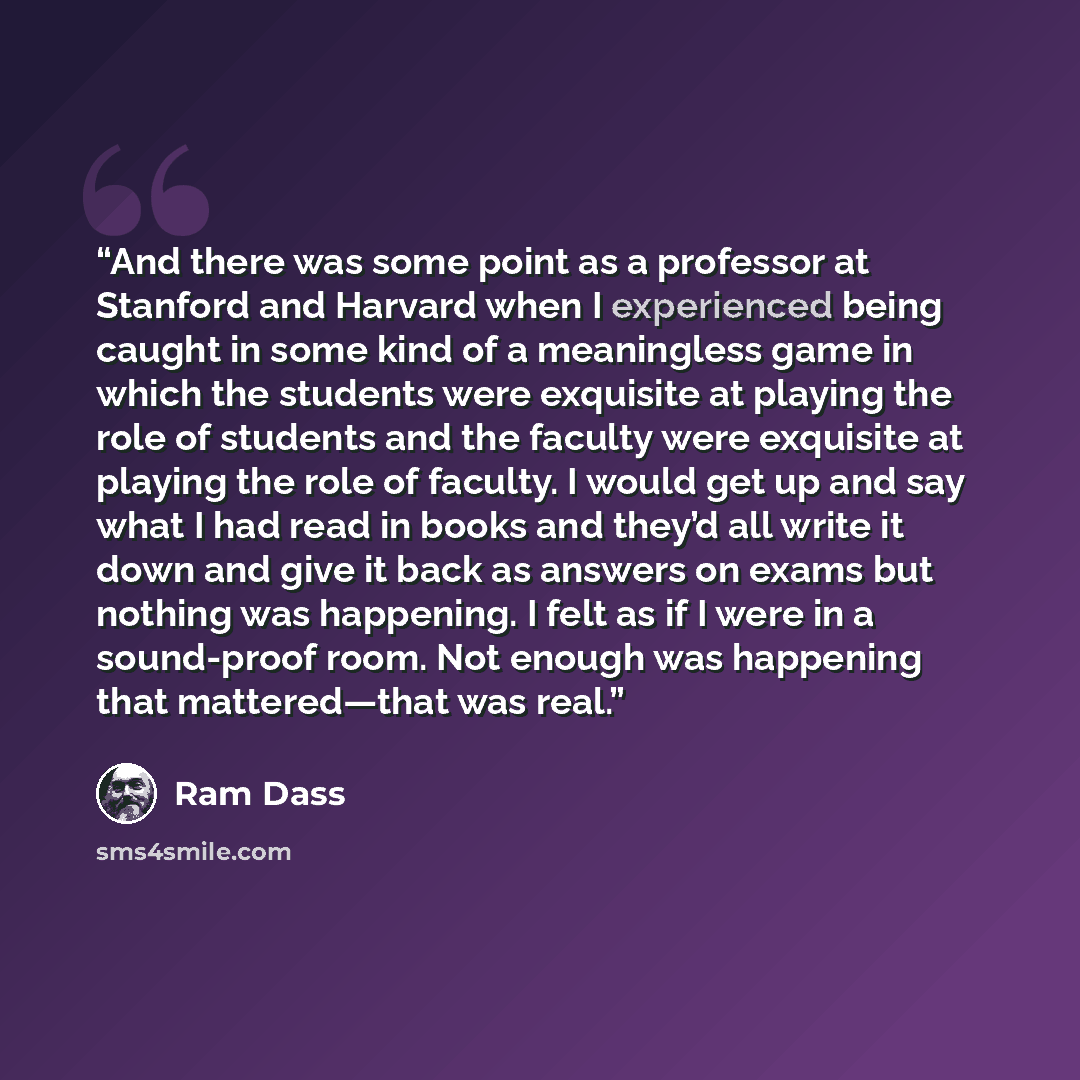 “And there was some point as a professor at Stanford and Harvard when I experienced being caught in some kind of a meaningless game in which the students were exquisite at playing the role of students and the faculty were exquisite at playing the role of faculty. I would get up and say what I had…” quote by Ram Dass