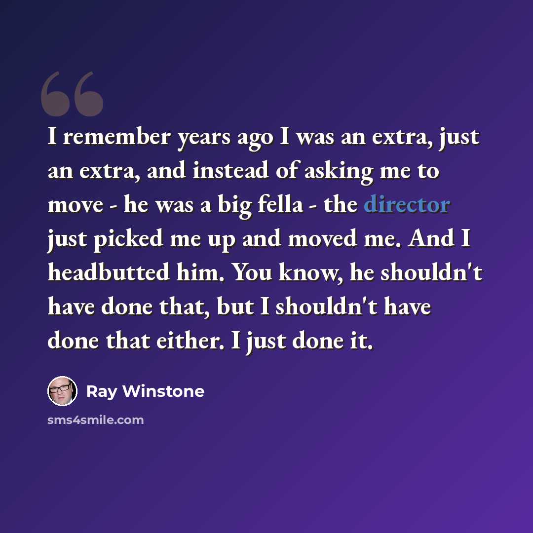 “I remember years ago I was an extra, just an extra, and instead of asking me to move - he was a big fella - the director just picked me up and moved me. And I headbutted him. You know, he shouldn't have done that, but I shouldn't have done that either. I just done it.” quote by Ray Winstone