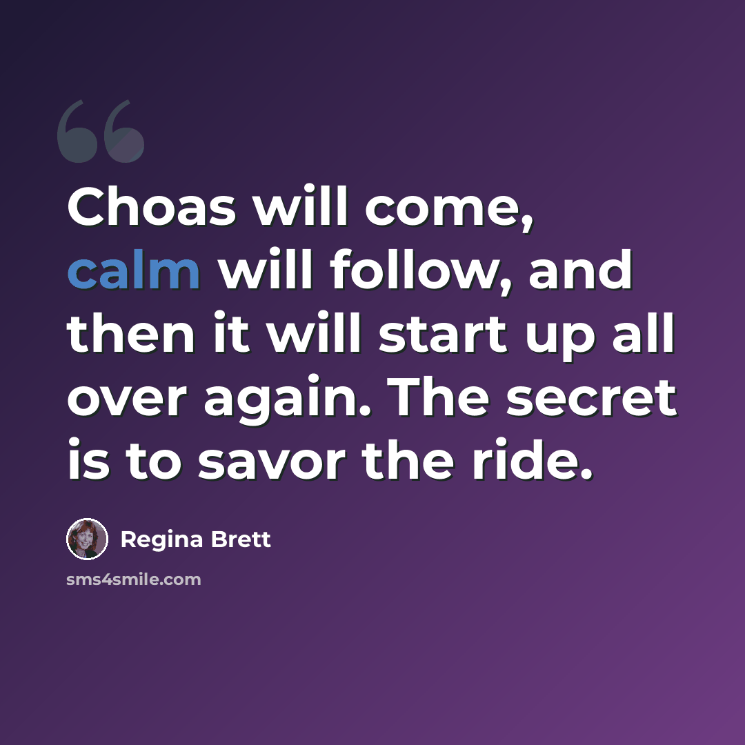 “Choas will come, calm will follow, and then it will start up all over again. The secret is to savor the ride.” quote by Regina Brett