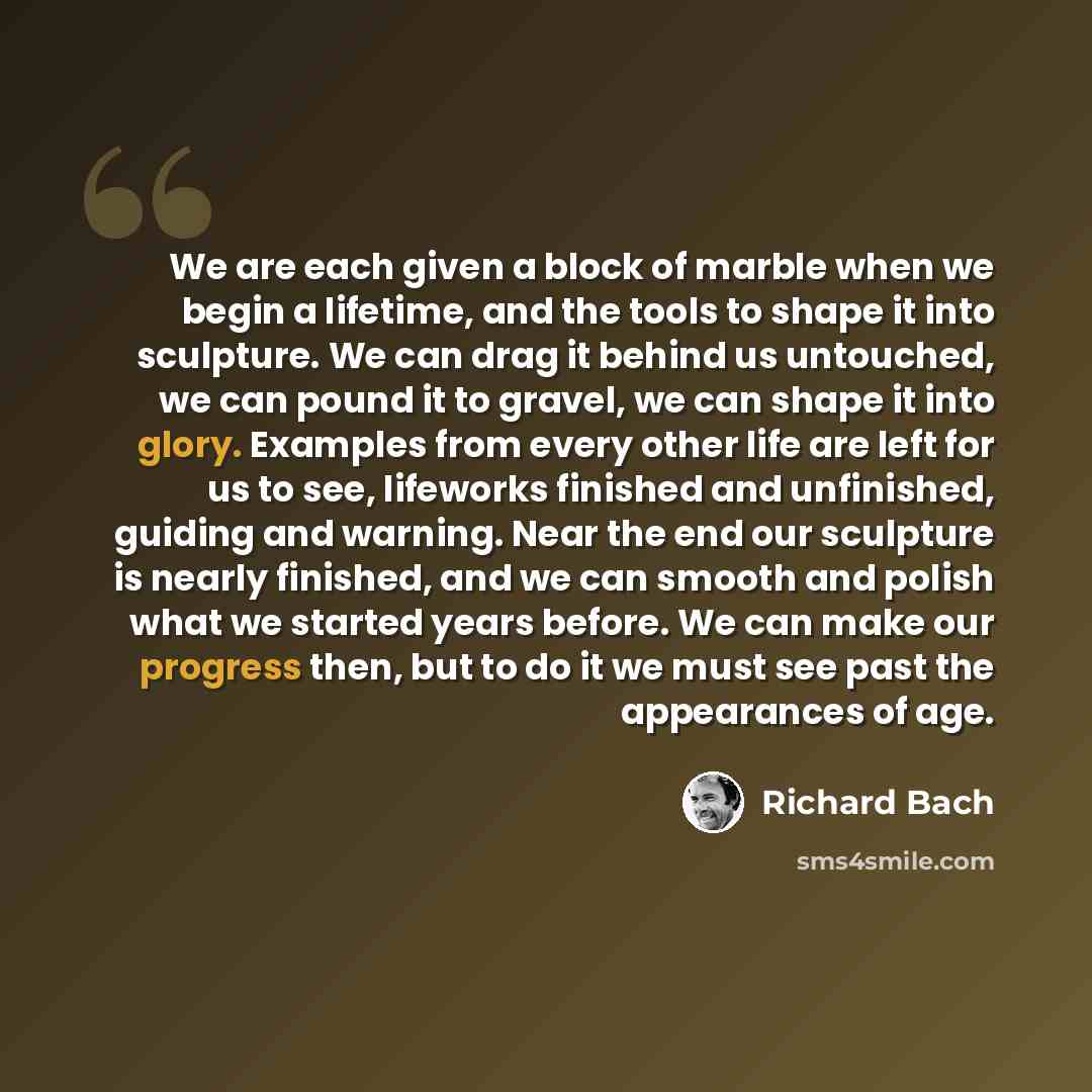 “We are each given a block of marble when we begin a lifetime, and the tools to shape it into sculpture. We can drag it behind us untouched, we can pound it to gravel, we can shape it into glory. Examples from every other life are left for us to see, lifeworks finished and unfinished, guiding and…” quote by Richard Bach