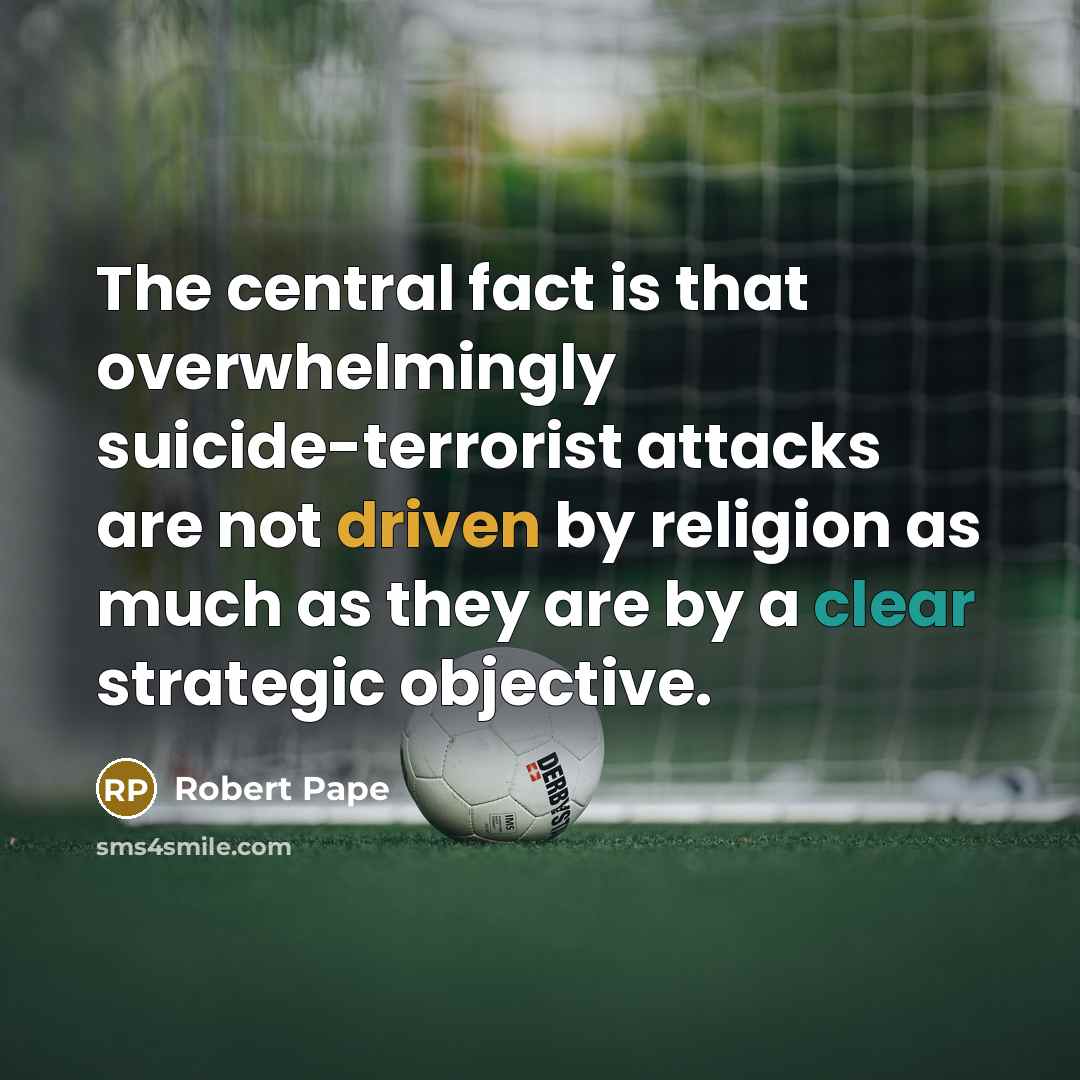 “The central fact is that overwhelmingly suicide-terrorist attacks are not driven by religion as much as they are by a clear strategic objective.” quote by Robert Pape