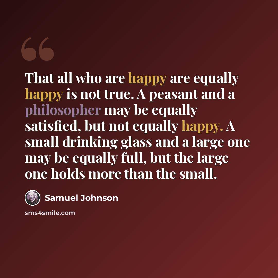 “That all who are happy are equally happy is not true. A peasant and a philosopher may be equally satisfied, but not equally happy. A small drinking glass and a large one may be equally full, but the large one holds more than the small.” quote by Samuel Johnson