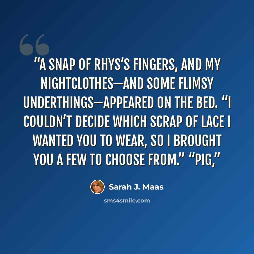 “A snap of Rhys’s fingers, and my nightclothes—and some flimsy underthings—appeared on the bed. “I couldn’t decide which scrap of lace I wanted you to wear, so I brought you a few to choose from.” “Pig,” quote by Sarah J. Maas