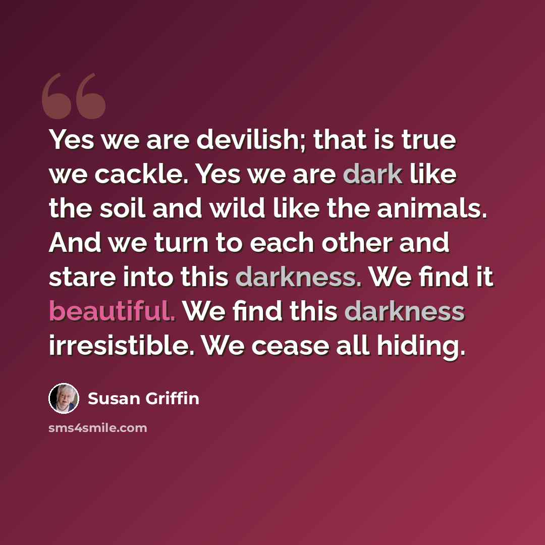 “Yes we are devilish; that is true we cackle. Yes we are dark like the soil and wild like the animals. And we turn to each other and stare into this darkness. We find it beautiful. We find this darkness irresistible. We cease all hiding.” quote by Susan Griffin