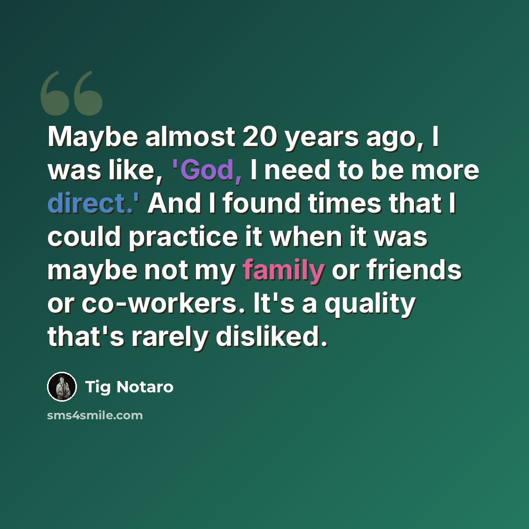 “Maybe almost 20 years ago, I was like, 'God, I need to be more direct.' And I found times that I could practice it when it was maybe not my family or friends or co-workers. It's a quality that's rarely disliked.” quote by Tig Notaro