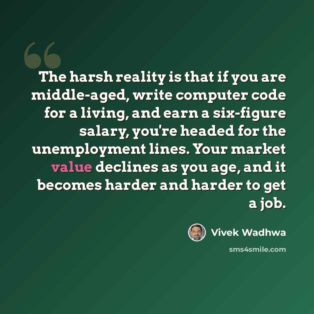“The harsh reality is that if you are middle-aged, write computer code for a living, and earn a six-figure salary, you're headed for the unemployment lines. Your market value declines as you age, and it becomes harder and harder to get a job.” quote by Vivek Wadhwa
