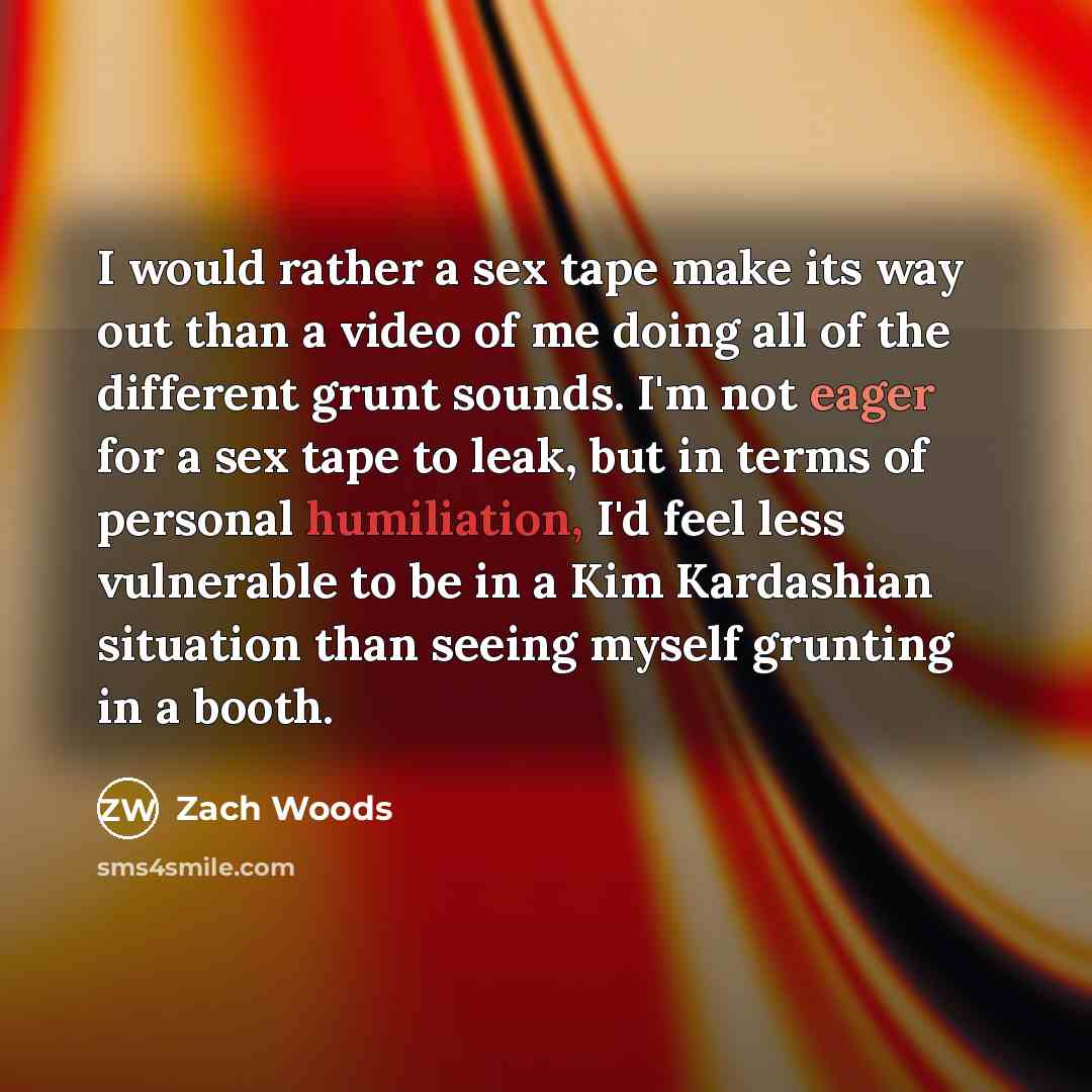 “I would rather a sex tape make its way out than a video of me doing all of the different grunt sounds. I'm not eager for a sex tape to leak, but in terms of personal humiliation, I'd feel less vulnerable to be in a Kim Kardashian situation than seeing myself grunting in a booth.” quote by Zach Woods
