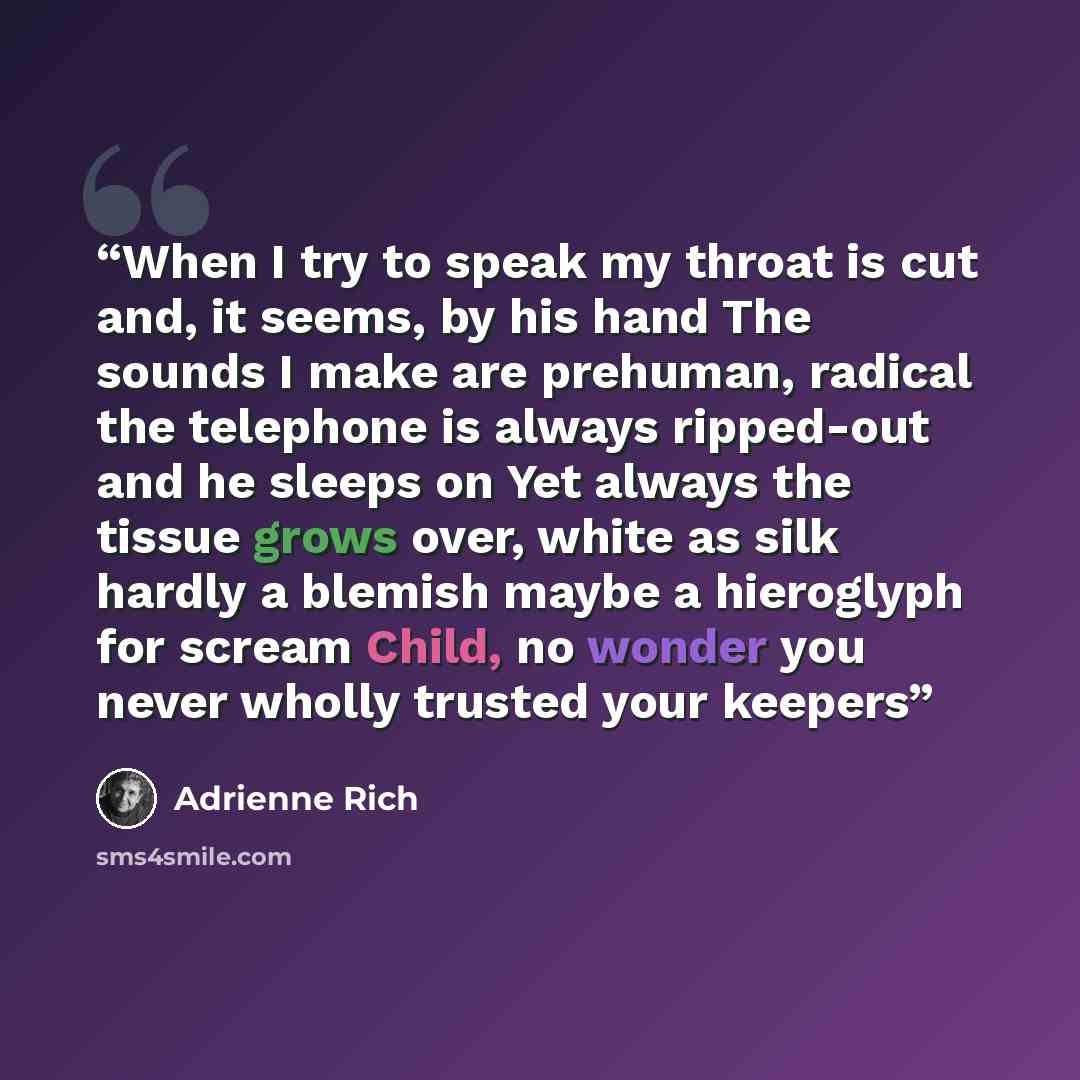 “When I try to speak my throat is cut and, it seems, by his hand The sounds I make are prehuman, radical the telephone is always ripped-out and he sleeps on Yet always the tissue grows over, white as silk hardly a blemish maybe a hieroglyph for scream Child, no wonder you never wholly trusted your…” quote by Adrienne Rich