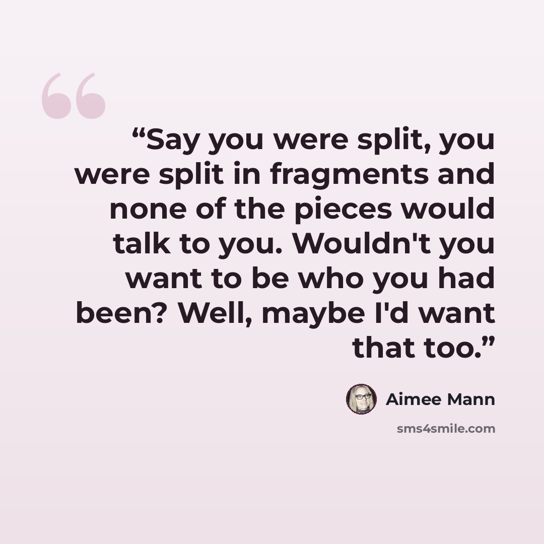 “Say you were split, you were split in fragments and none of the pieces would talk to you. Wouldn't you want to be who you had been? Well, maybe I'd want that too.” quote by Aimee Mann