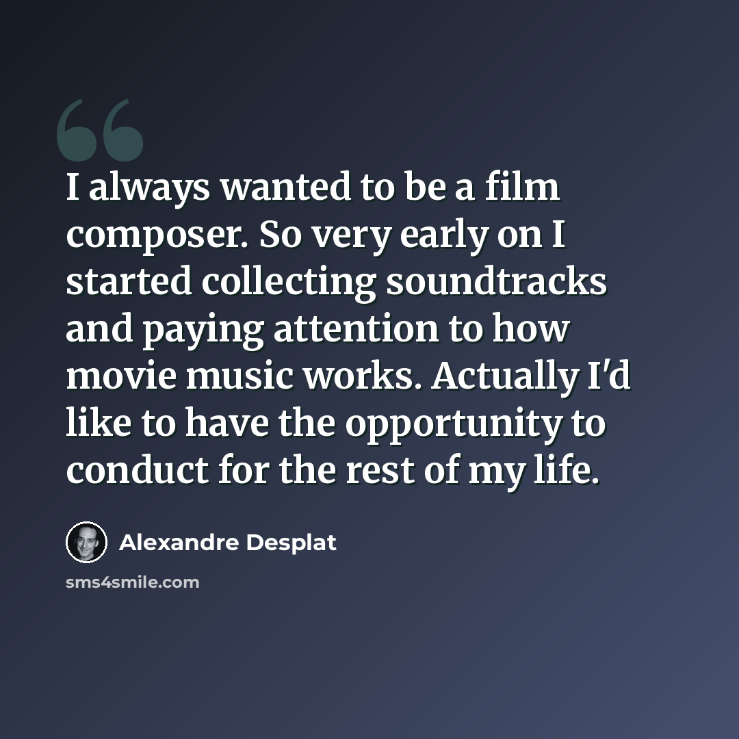 “I always wanted to be a film composer. So very early on I started collecting soundtracks and paying attention to how movie music works. Actually I'd like to have the opportunity to conduct for the rest of my life.” quote by Alexandre Desplat