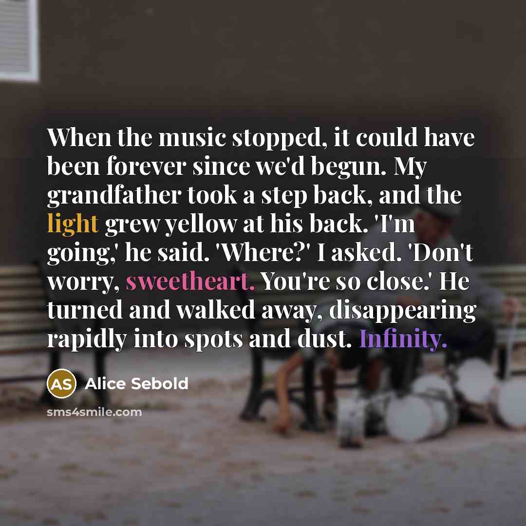 “When the music stopped, it could have been forever since we'd begun. My grandfather took a step back, and the light grew yellow at his back. 'I'm going,' he said. 'Where?' I asked. 'Don't worry, sweetheart. You're so close.' He turned and walked away, disappearing rapidly into spots and dust…” quote by Alice Sebold