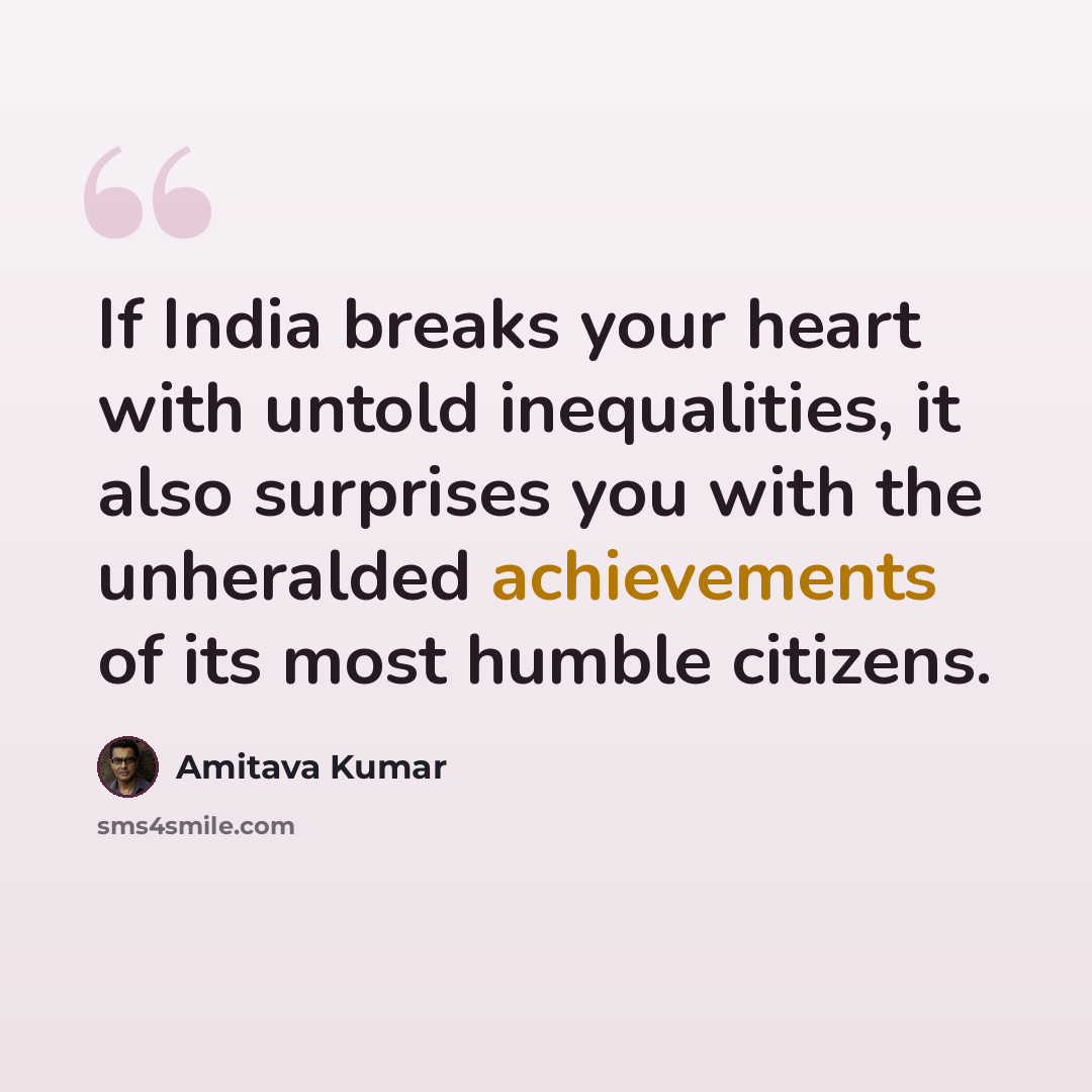 “If India breaks your heart with untold inequalities, it also surprises you with the unheralded achievements of its most humble citizens.” quote by Amitava Kumar