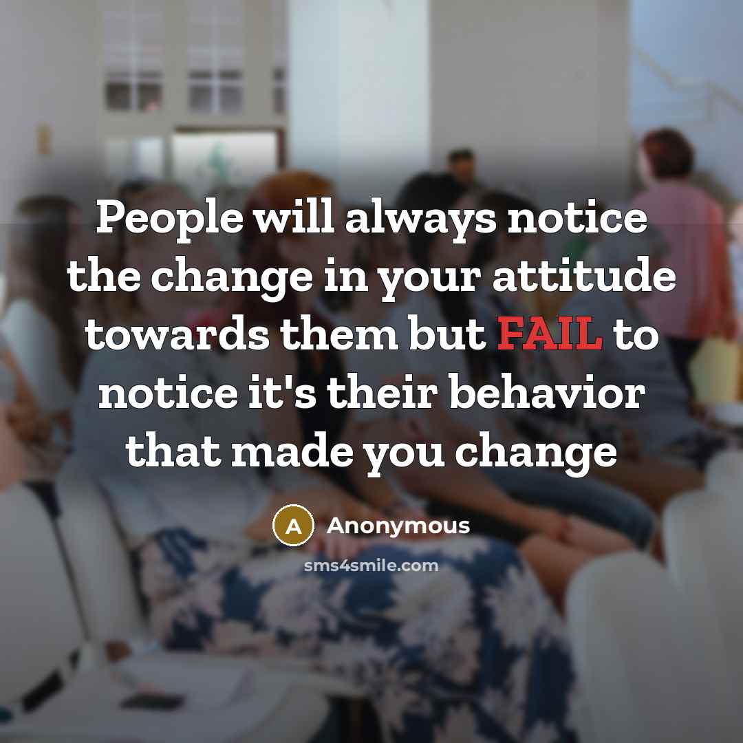 “People will always notice the change in your attitude towards them but FAIL to notice it's their behavior that made you change” quote by Anonymous