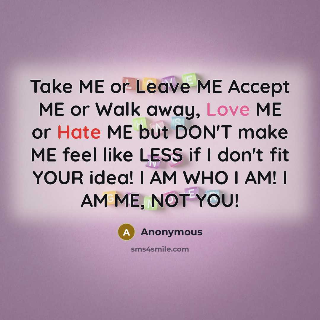 “Take ME or Leave ME Accept ME or Walk away, Love ME or Hate ME but DON'T make ME feel like LESS if I don't fit YOUR idea! I AM WHO I AM! I AM ME, NOT YOU!” quote by Anonymous