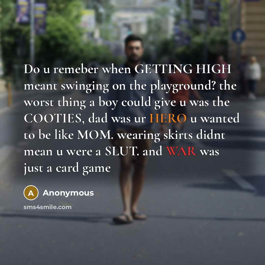 “Do u remeber when GETTING HIGH meant swinging on the playground? the worst thing a boy could give u was the COOTIES, dad was ur HERO u wanted to be like MOM. wearing skirts didnt mean u were a SLUT. and WAR was just a card game” quote by Anonymous
