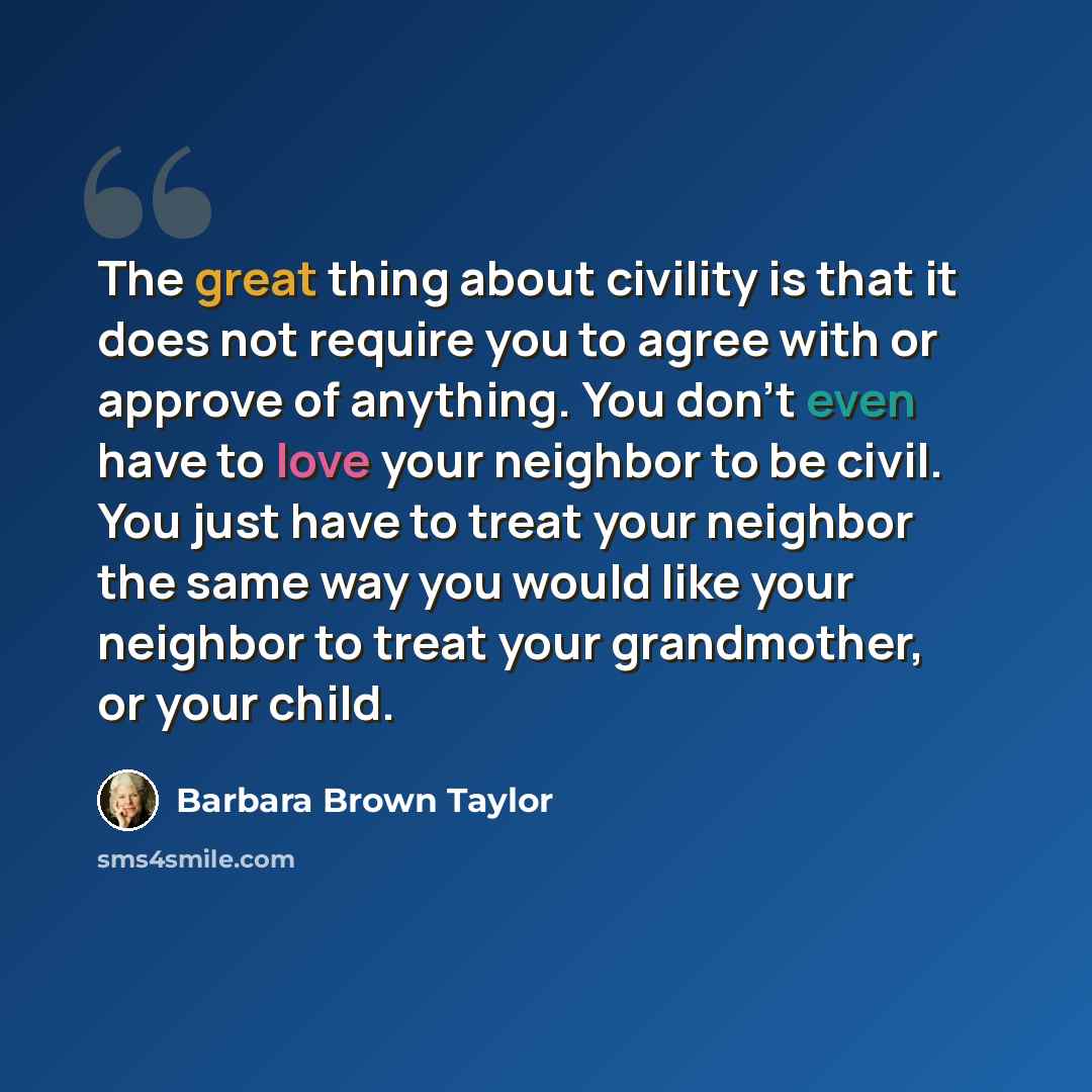 “The great thing about civility is that it does not require you to agree with or approve of anything. You don't even have to love your neighbor to be civil. You just have to treat your neighbor the same way you would like your neighbor to treat your grandmother, or your child.” quote by Barbara Brown Taylor