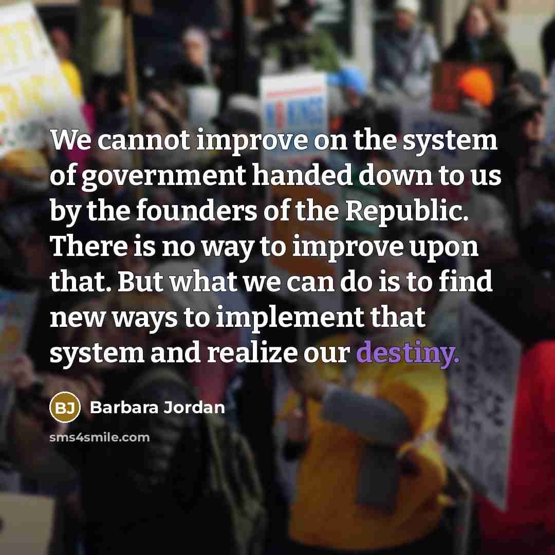 “We cannot improve on the system of government handed down to us by the founders of the Republic. There is no way to improve upon that. But what we can do is to find new ways to implement that system and realize our destiny.” quote by Barbara Jordan