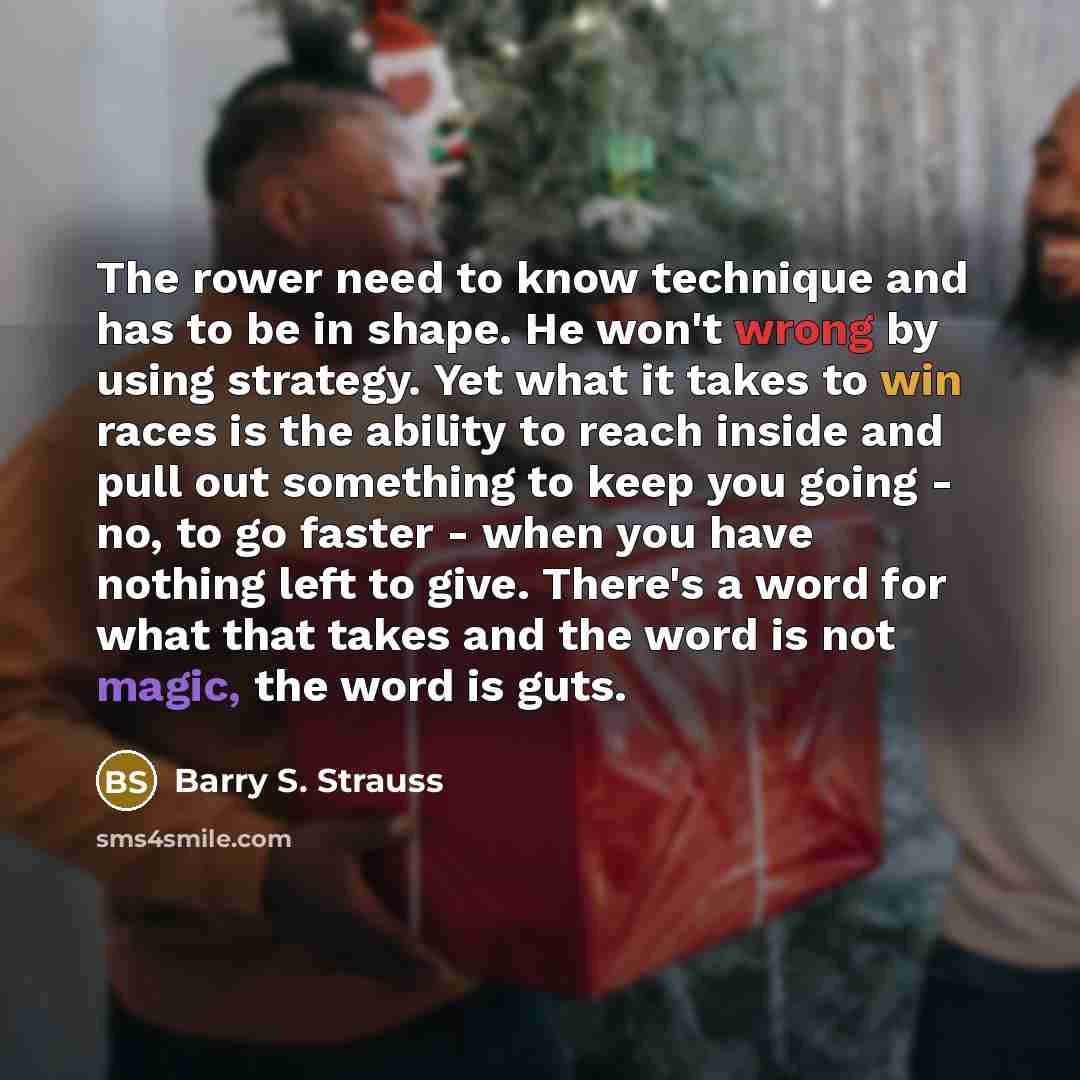 “The rower need to know technique and has to be in shape. He won't wrong by using strategy. Yet what it takes to win races is the ability to reach inside and pull out something to keep you going - no, to go faster - when you have nothing left to give. There's a word for what that takes and the word…” quote by Barry S. Strauss