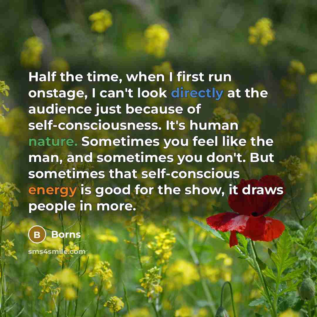 “Half the time, when I first run onstage, I can't look directly at the audience just because of self-consciousness. It's human nature. Sometimes you feel like the man, and sometimes you don't. But sometimes that self-conscious energy is good for the show, it draws people in more.” quote by Borns