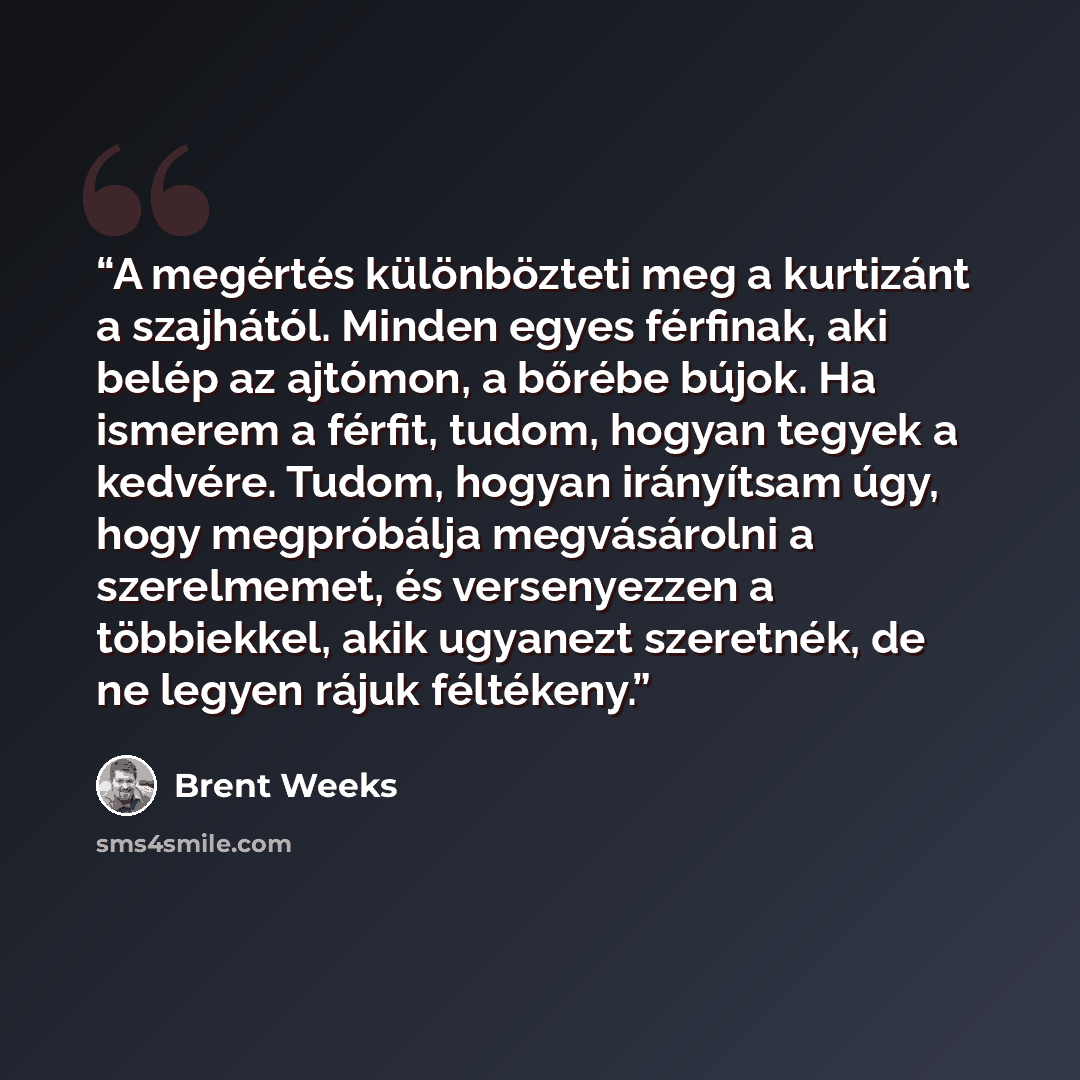 “A megértés különbözteti meg a kurtizánt a szajhától. Minden egyes férfinak, aki belép az ajtómon, a bőrébe bújok. Ha ismerem a férfit, tudom, hogyan tegyek a kedvére. Tudom, hogyan irányítsam úgy, hogy megpróbálja megvásárolni a szerelmemet, és versenyezzen a többiekkel, akik ugyanezt szeretnék…” quote by Brent Weeks
