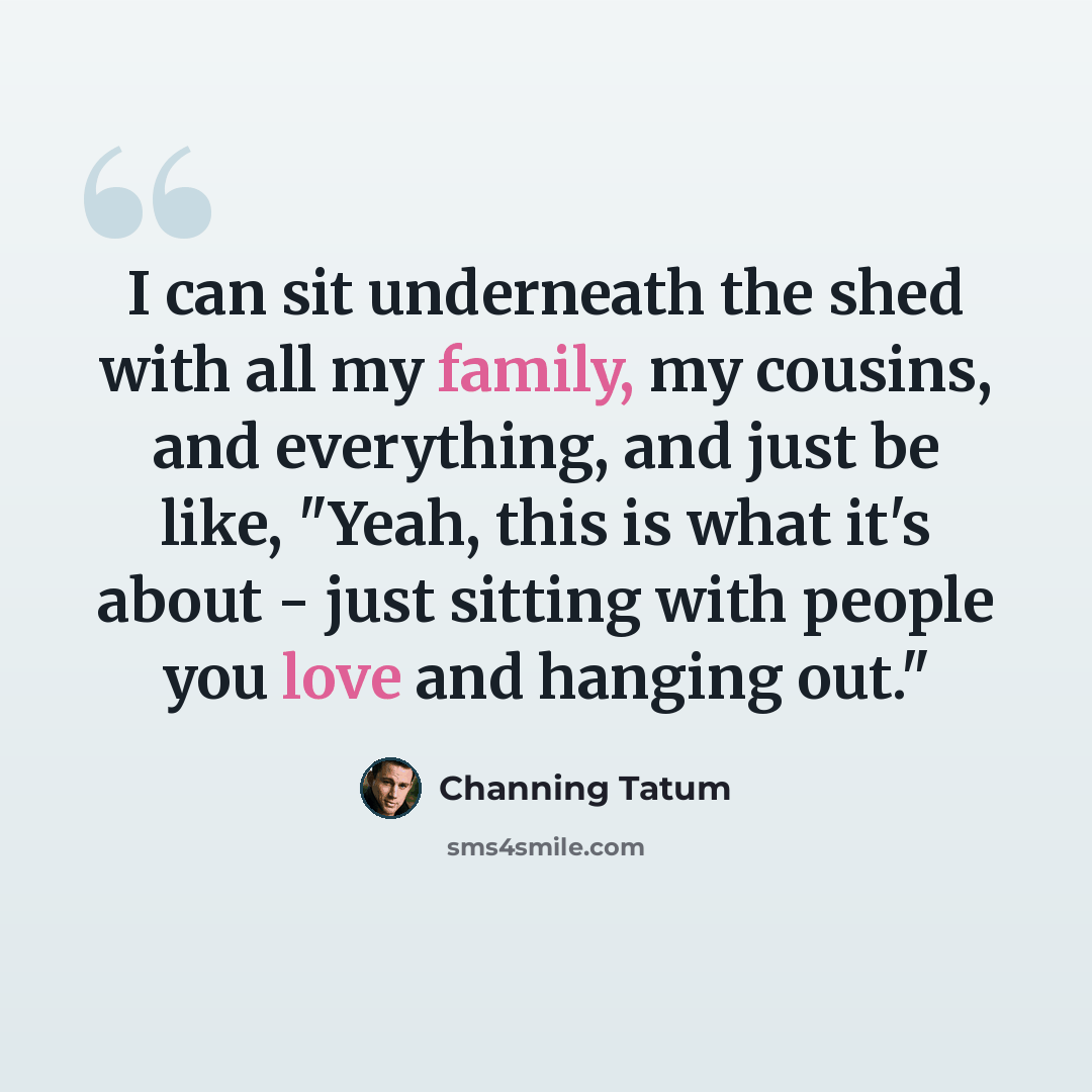 “I can sit underneath the shed with all my family, my cousins, and everything, and just be like, "Yeah, this is what it's about - just sitting with people you love and hanging out."” quote by Channing Tatum
