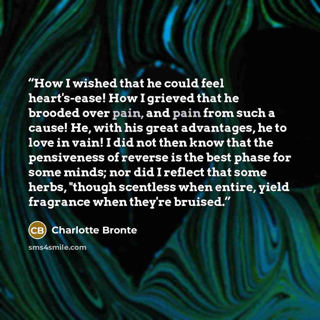 “How I wished that he could feel heart's-ease! How I grieved that he brooded over pain, and pain from such a cause! He, with his great advantages, he to love in vain! I did not then know that the pensiveness of reverse is the best phase for some minds; nor did I reflect that some herbs, "though…” quote by Charlotte Brontë