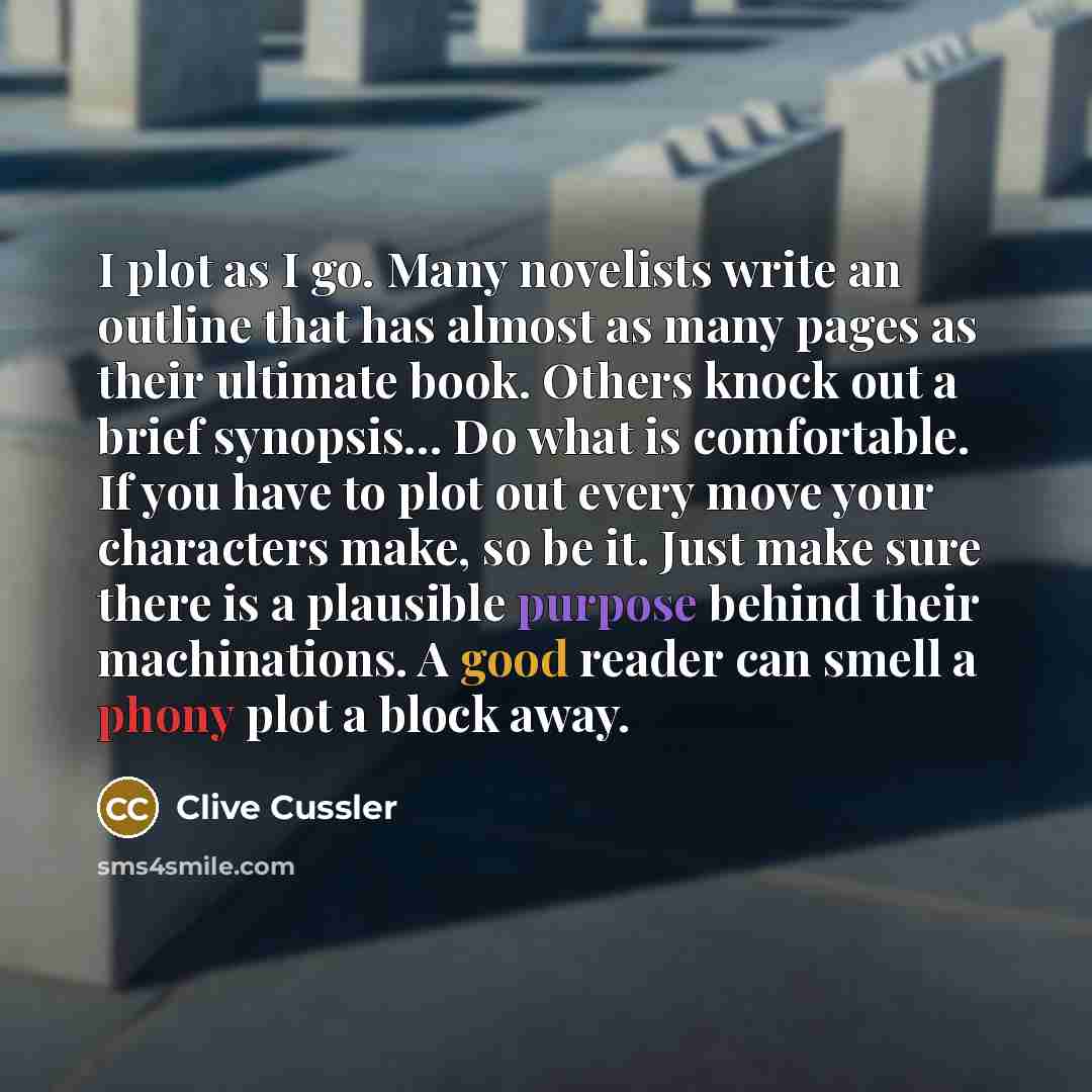 “I plot as I go. Many novelists write an outline that has almost as many pages as their ultimate book. Others knock out a brief synopsis... Do what is comfortable. If you have to plot out every move your characters make, so be it. Just make sure there is a plausible purpose behind their…” quote by Clive Cussler