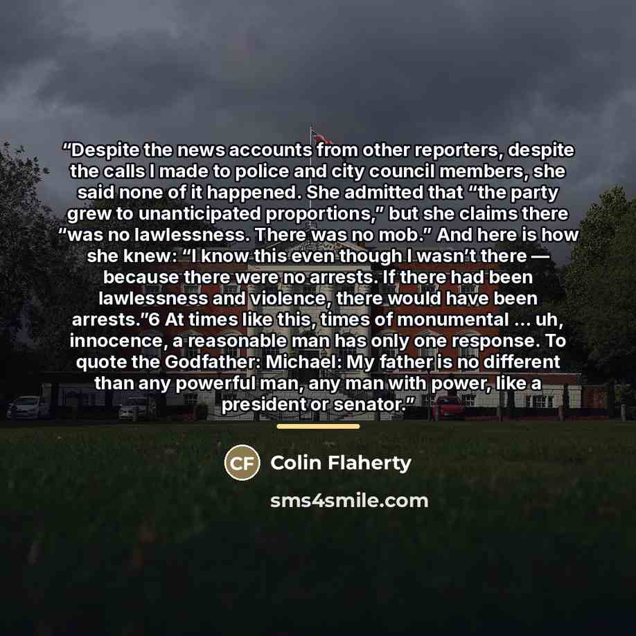 “Despite the news accounts from other reporters, despite the calls I made to police and city council members, she said none of it happened. She admitted that “the party grew to unanticipated proportions,” but she claims there “was no lawlessness. There was no mob.” And here is how she knew: “I know…” quote by Colin Flaherty