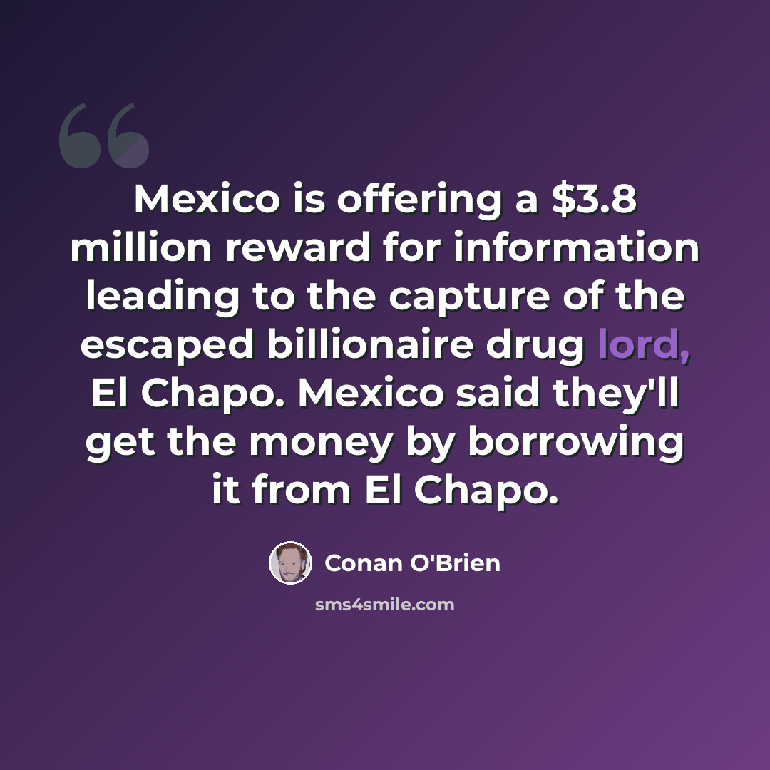“Mexico is offering a $3.8 million reward for information leading to the capture of the escaped billionaire drug lord, El Chapo. Mexico said they'll get the money by borrowing it from El Chapo.” quote by Conan O'Brien