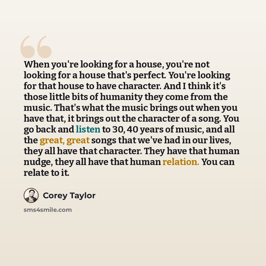 “When you're looking for a house, you're not looking for a house that's perfect. You're looking for that house to have character. And I think it's those little bits of humanity they come from the music. That's what the music brings out when you have that, it brings out the character of a song. You…” quote by Corey Taylor