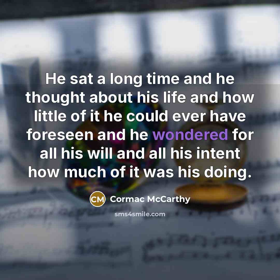 “He sat a long time and he thought about his life and how little of it he could ever have foreseen and he wondered for all his will and all his intent how much of it was his doing.” quote by Cormac McCarthy