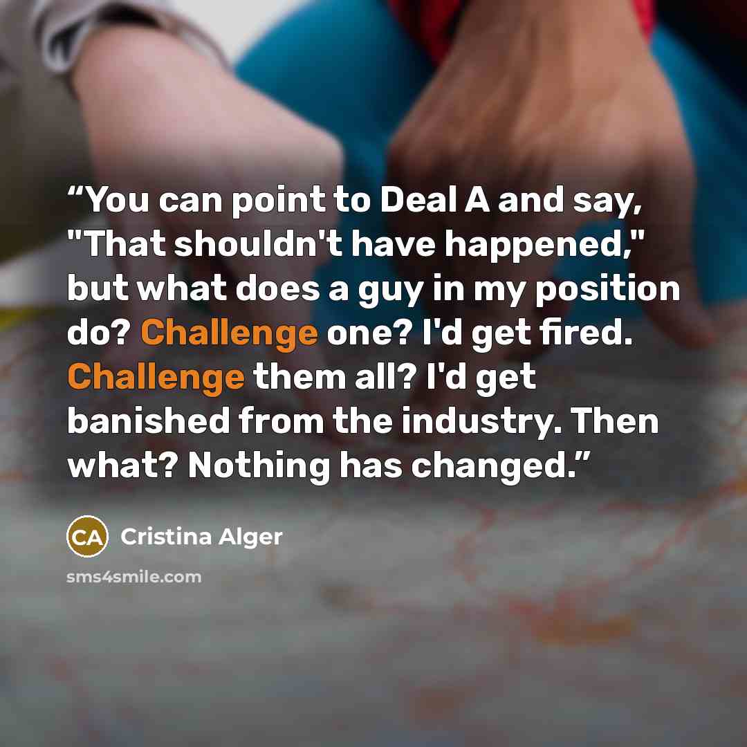 “You can point to Deal A and say, "That shouldn't have happened," but what does a guy in my position do? Challenge one? I'd get fired. Challenge them all? I'd get banished from the industry. Then what? Nothing has changed.” quote by Cristina Alger