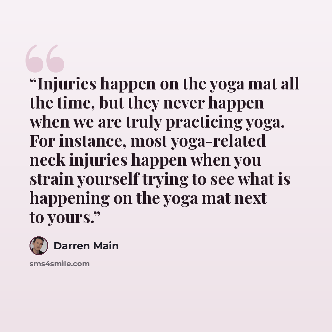 “Injuries happen on the yoga mat all the time, but they never happen when we are truly practicing yoga. For instance, most yoga-related neck injuries happen when you strain yourself trying to see what is happening on the yoga mat next to yours.” quote by Darren Main