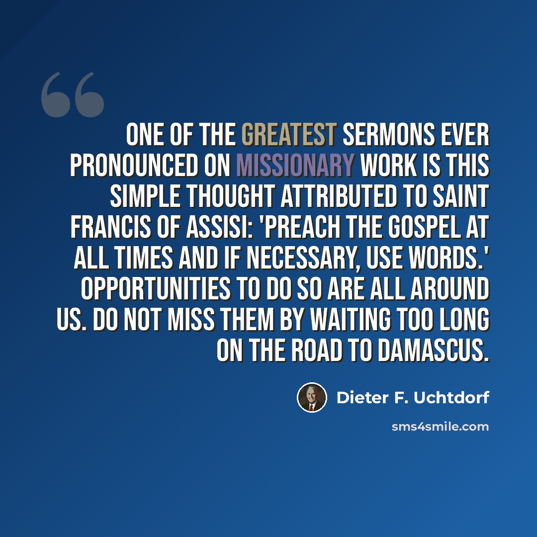 “One of the greatest sermons ever pronounced on missionary work is this simple thought attributed to Saint Francis of Assisi: 'Preach the gospel at all times and if necessary, use words.' Opportunities to do so are all around us. Do not miss them by waiting too long on the road to Damascus.” quote by Dieter F. Uchtdorf